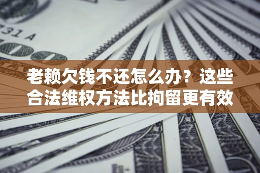 济南老赖欠钱不还怎么办？这些合法维权方法比拘留更有效