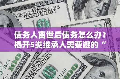 济南债务人离世后债务怎么办？揭开5类继承人需要避的“坑”