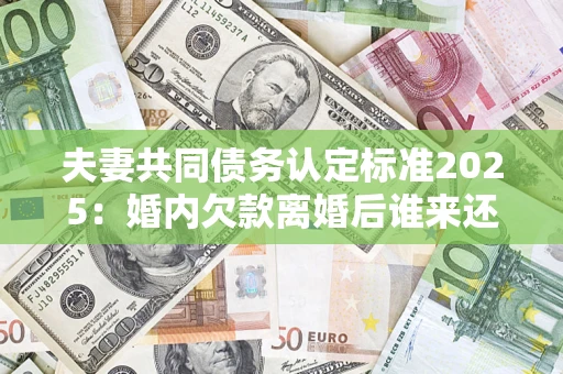 济南夫妻共同债务认定标准2025：婚内欠款离婚后谁来还？
