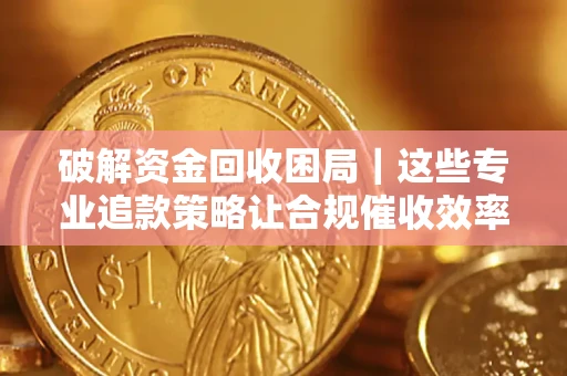 济南破解资金回收困局｜这些专业追款策略让合规催收效率翻倍