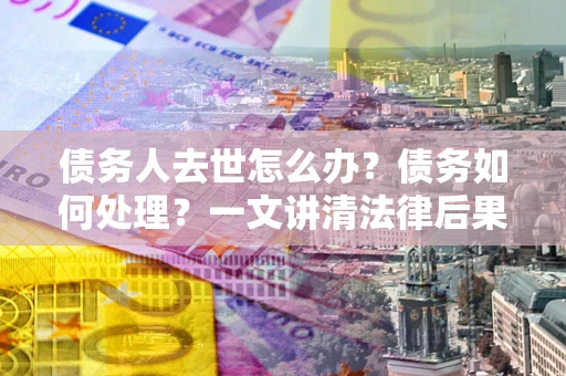 济南债务人去世怎么办？债务如何处理？一文讲清法律后果