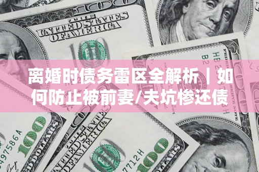 济南离婚时债务雷区全解析｜如何防止被前妻/夫坑惨还债？