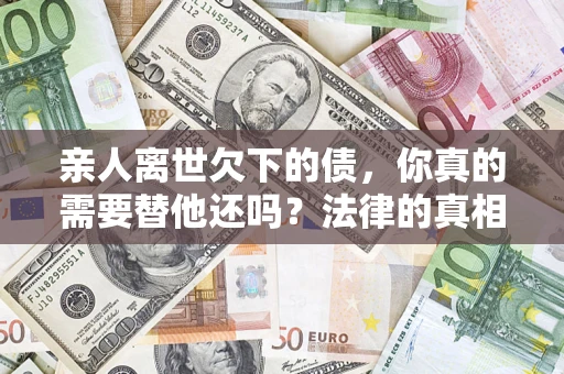 济南亲人离世欠下的债，你真的需要替他还吗？法律的真相或许与你想的不一样